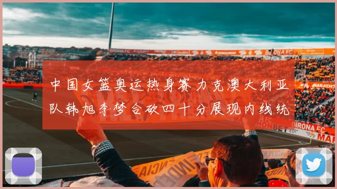 中国女篮奥运热身赛力克澳大利亚队韩旭李梦合砍四十分展现内线统治力