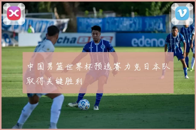 中国男篮世界杯预选赛力克日本队取得关键胜利