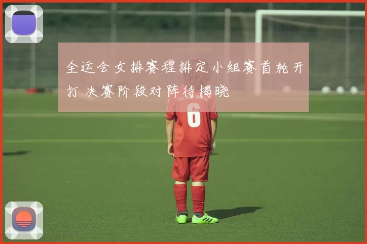 全运会女排赛程排定小组赛首轮开打 决赛阶段对阵待揭晓
