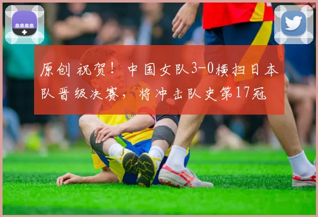 原创 祝贺！中国女队3-0横扫日本队晋级决赛，将冲击队史第17冠