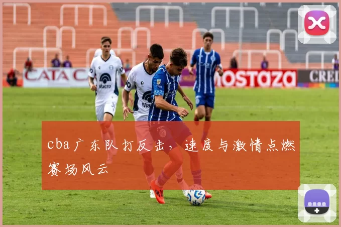 cba广东队打反击，速度与激情点燃赛场风云