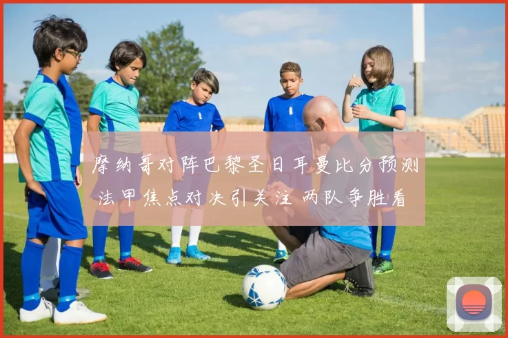 摩纳哥对阵巴黎圣日耳曼比分预测 法甲焦点对决引关注 两队争胜看点足