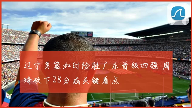 辽宁男篮加时险胜广东晋级四强 周琦砍下28分成关键看点