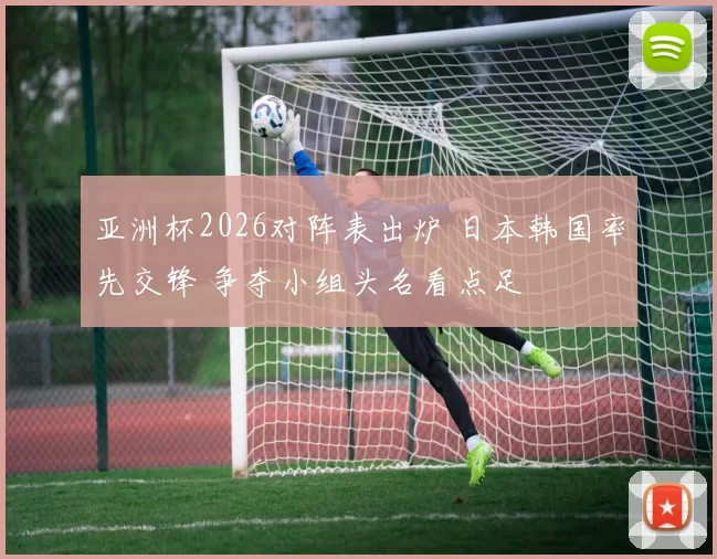 亚洲杯2026对阵表出炉 日本韩国率先交锋 争夺小组头名看点足