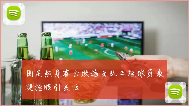 国足热身赛击败越南队年轻球员表现抢眼引关注