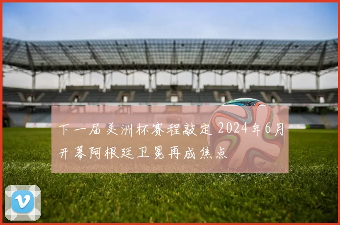 下一届美洲杯赛程敲定 2024年6月开幕阿根廷卫冕再成焦点