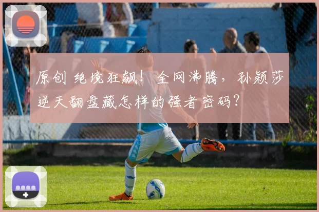 原创 绝境狂飙!全网沸腾,孙颖莎逆天翻盘藏怎样的强者密码?