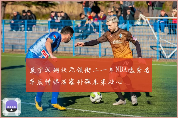 康宁汉姆状元领衔二一年NBA选秀名单底特律活塞补强未来核心