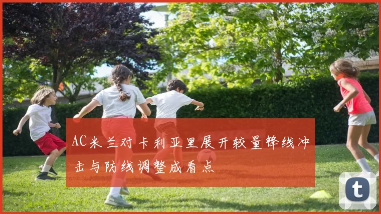 AC米兰对卡利亚里展开较量锋线冲击与防线调整成看点