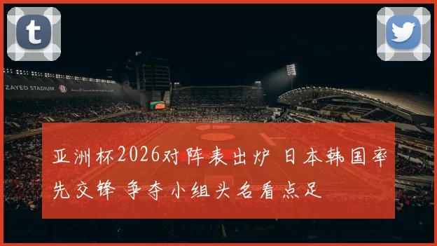 亚洲杯2026对阵表出炉 日本韩国率先交锋 争夺小组头名看点足