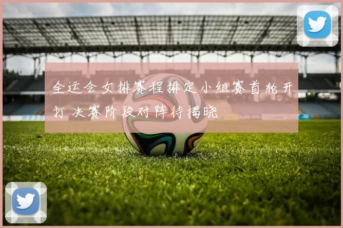 全运会女排赛程排定小组赛首轮开打 决赛阶段对阵待揭晓