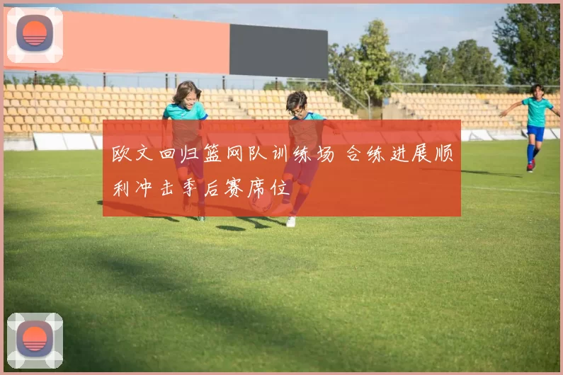 欧文回归篮网队训练场 合练进展顺利冲击季后赛席位