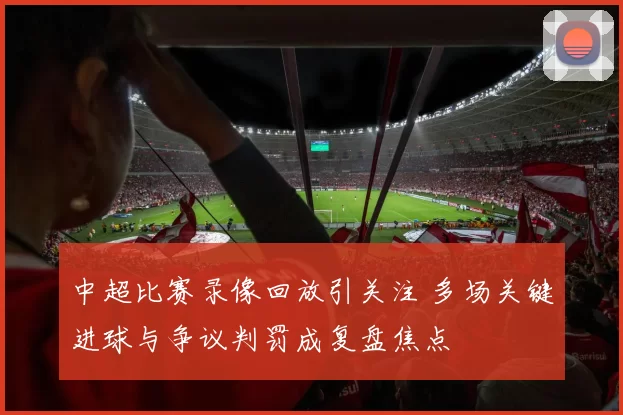 中超比赛录像回放引关注 多场关键进球与争议判罚成复盘焦点