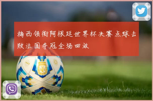 梅西领衔阿根廷世界杯决赛点球击败法国夺冠全场回放