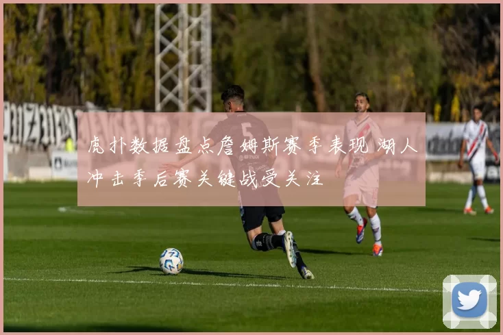 虎扑数据盘点詹姆斯赛季表现 湖人冲击季后赛关键战受关注