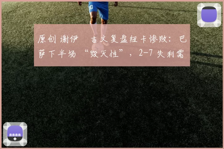 原创 谢伊・吉文复盘纽卡惨败：巴萨下半场 “毁灭性”，2-7 失利需深刻反思