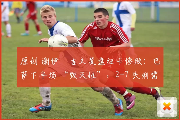 原创 谢伊・吉文复盘纽卡惨败：巴萨下半场 “毁灭性”，2-7 失利需深刻反思