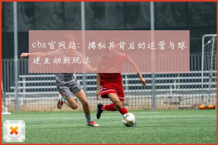 cba官网站:揭秘其背后的运营与球迷互动新玩法