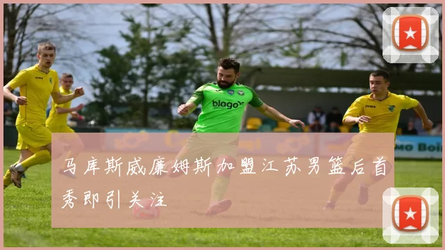 马库斯威廉姆斯加盟江苏男篮后首秀即引关注