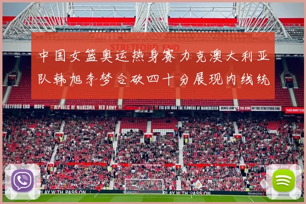 中国女篮奥运热身赛力克澳大利亚队韩旭李梦合砍四十分展现内线统治力