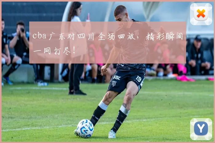 cba广东对四川全场回放,精彩瞬间一网打尽!