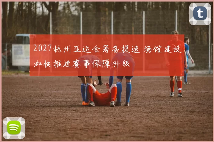 2027杭州亚运会筹备提速 场馆建设加快推进赛事保障升级