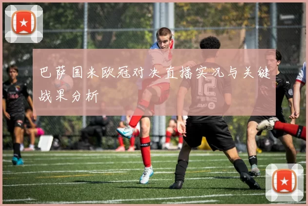 巴萨国米欧冠对决直播实况与关键战果分析