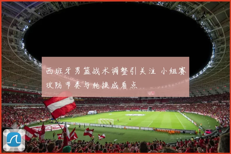 西班牙男篮战术调整引关注 小组赛攻防节奏与轮换成看点