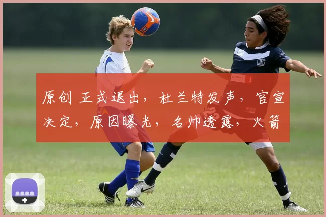 原创 正式退出，杜兰特发声，官宣决定，原因曝光，名帅透露，火箭队批准