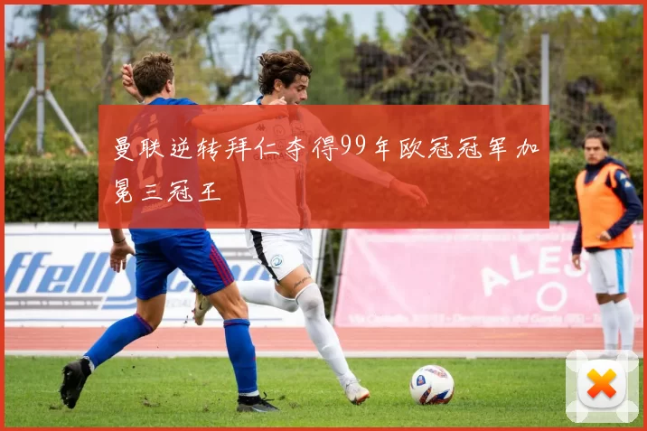 曼联逆转拜仁夺得99年欧冠冠军加冕三冠王